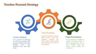 Teacher-Focused Strategy
Lecture Method
It is a process of teaching
in which the teacher tells
his/her students about the
planned facts. The
students listen and take
notes.
Team Teaching
Teachers together prepare
their course, frame the
syllabus, prepare the
lesson plans, teach, guide
and evaluate the results of
the students.
Video Presentation
It is an improved method in
which it involves radio or
audio presentation, and it
can virtually bring the
whole world inside the
classroom.
 