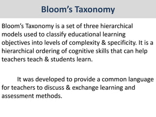 Bloom’s Taxonomy
Bloom’s Taxonomy is a set of three hierarchical
models used to classify educational learning
objectives into levels of complexity & specificity. It is a
hierarchical ordering of cognitive skills that can help
teachers teach & students learn.
It was developed to provide a common language
for teachers to discuss & exchange learning and
assessment methods.
 