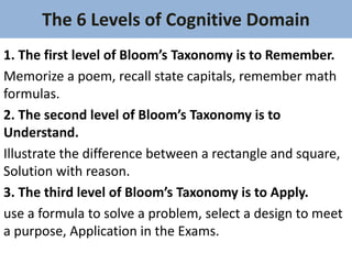 The 6 Levels of Cognitive Domain
1. The first level of Bloom’s Taxonomy is to Remember.
Memorize a poem, recall state capitals, remember math
formulas.
2. The second level of Bloom’s Taxonomy is to
Understand.
Illustrate the difference between a rectangle and square,
Solution with reason.
3. The third level of Bloom’s Taxonomy is to Apply.
use a formula to solve a problem, select a design to meet
a purpose, Application in the Exams.
 