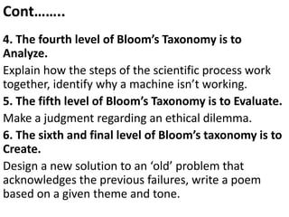 Cont……..
4. The fourth level of Bloom’s Taxonomy is to
Analyze.
Explain how the steps of the scientific process work
together, identify why a machine isn’t working.
5. The fifth level of Bloom’s Taxonomy is to Evaluate.
Make a judgment regarding an ethical dilemma.
6. The sixth and final level of Bloom’s taxonomy is to
Create.
Design a new solution to an ‘old’ problem that
acknowledges the previous failures, write a poem
based on a given theme and tone.
 