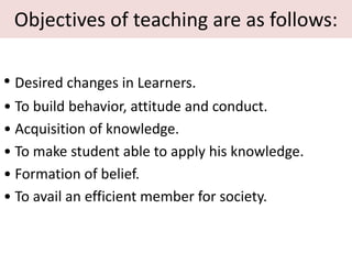 Objectives of teaching are as follows:
• Desired changes in Learners.
• To build behavior, attitude and conduct.
• Acquisition of knowledge.
• To make student able to apply his knowledge.
• Formation of belief.
• To avail an efficient member for society.
 