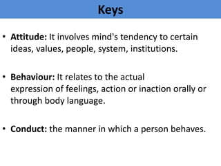 Keys
• Attitude: It involves mind's tendency to certain
ideas, values, people, system, institutions.
• Behaviour: It relates to the actual
expression of feelings, action or inaction orally or
through body language.
• Conduct: the manner in which a person behaves.
 