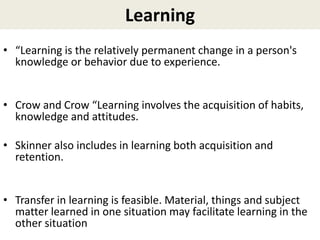 Learning
• “Learning is the relatively permanent change in a person's
knowledge or behavior due to experience.
• Crow and Crow “Learning involves the acquisition of habits,
knowledge and attitudes.
• Skinner also includes in learning both acquisition and
retention.
• Transfer in learning is feasible. Material, things and subject
matter learned in one situation may facilitate learning in the
other situation
 