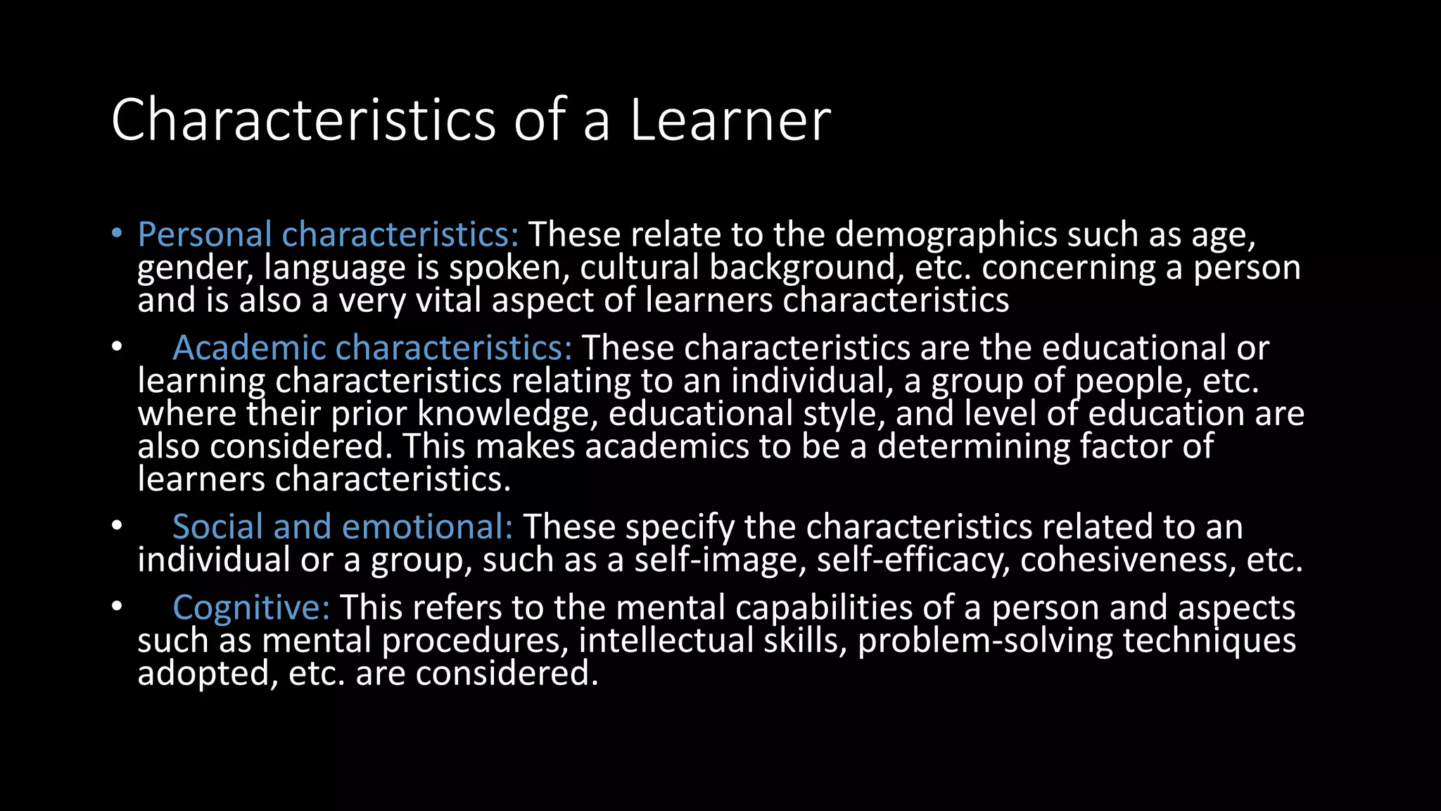 Characteristics of a Learner
• Personal characteristics: These relate to the demographics such as age,
gender, language is spoken, cultural background, etc. concerning a person
and is also a very vital aspect of learners characteristics
• Academic characteristics: These characteristics are the educational or
learning characteristics relating to an individual, a group of people, etc.
where their prior knowledge, educational style, and level of education are
also considered. This makes academics to be a determining factor of
learners characteristics.
• Social and emotional: These specify the characteristics related to an
individual or a group, such as a self-image, self-efficacy, cohesiveness, etc.
• Cognitive: This refers to the mental capabilities of a person and aspects
such as mental procedures, intellectual skills, problem-solving techniques
adopted, etc. are considered.
 
