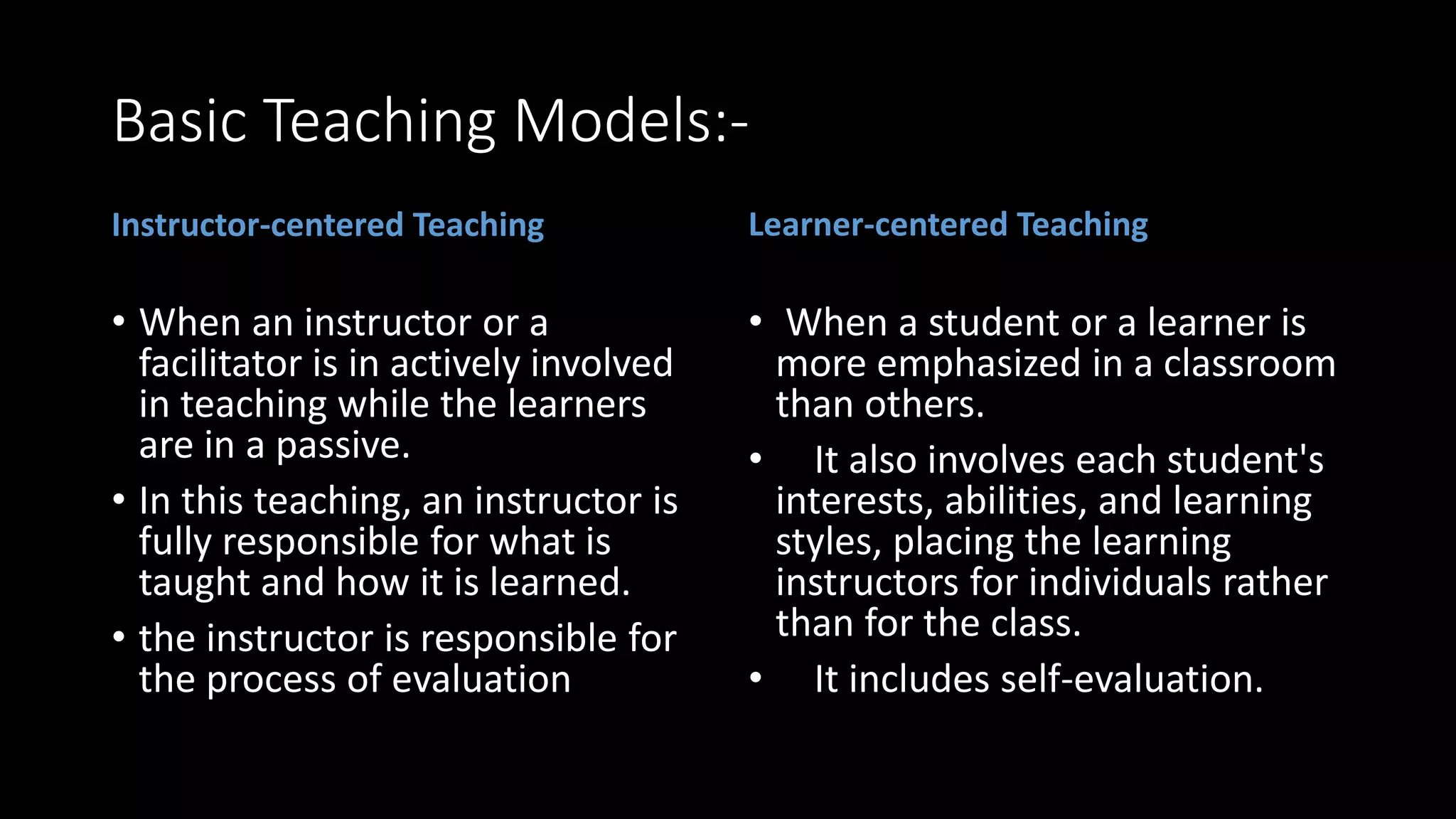 Basic Teaching Models:-
Instructor-centered Teaching
• When an instructor or a
facilitator is in actively involved
in teaching while the learners
are in a passive.
• In this teaching, an instructor is
fully responsible for what is
taught and how it is learned.
• the instructor is responsible for
the process of evaluation
Learner-centered Teaching
• When a student or a learner is
more emphasized in a classroom
than others.
• It also involves each student's
interests, abilities, and learning
styles, placing the learning
instructors for individuals rather
than for the class.
• It includes self-evaluation.
 