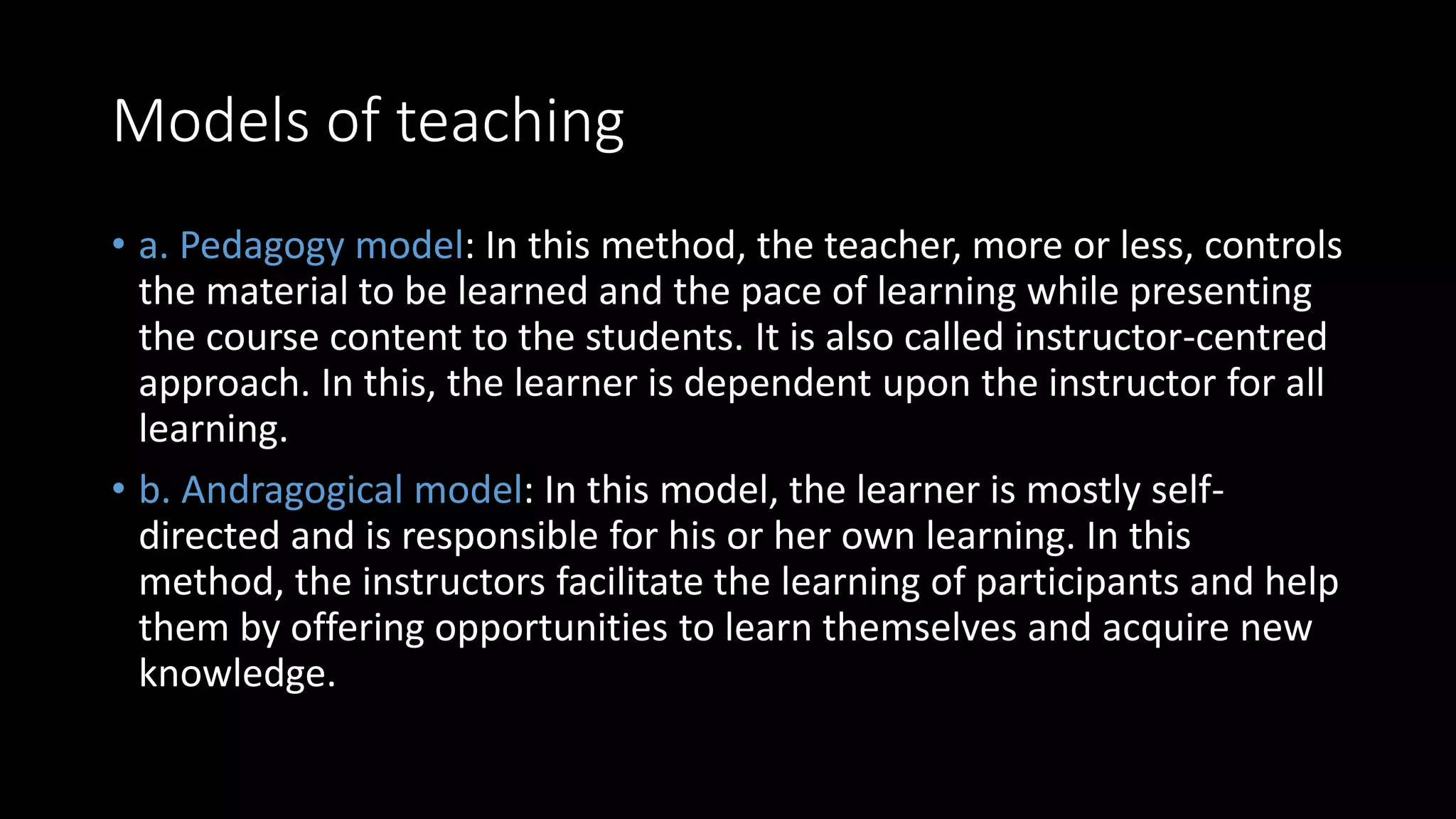 Models of teaching
• a. Pedagogy model: In this method, the teacher, more or less, controls
the material to be learned and the pace of learning while presenting
the course content to the students. It is also called instructor-centred
approach. In this, the learner is dependent upon the instructor for all
learning.
• b. Andragogical model: In this model, the learner is mostly self-
directed and is responsible for his or her own learning. In this
method, the instructors facilitate the learning of participants and help
them by offering opportunities to learn themselves and acquire new
knowledge.
 