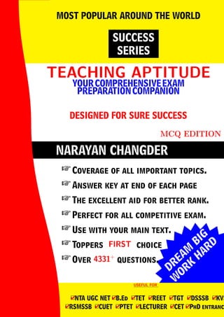 DREAM
BIG
W
ORK
H
ARD
NARAYAN CHANGDER
TEACHING APTITUDE
TEACHING APTITUDE
YOURCOMPREHENSIVEEXAM
PREPARATIONCOMPANION
DESIGNED FOR SURE SUCCESS
MCQ EDITION
SUCCESS
SERIES
MOST POPULAR AROUND THE WORLD
 Coverage of all important topics.
 Answer key at end of each page
 The excellent aid for better rank.
 Perfect for all competitive exam.
 Use with your main text.
 Toppers FIRST
FIRST choice
 Over 4331+
4331+
questions.
USEFUL FOR
USEFUL FOR
4
□NTA UGC NET 4
□B.Ed 4
□TET 4
□REET 4
□TGT 4
□DSSSB 4
□KVS
4
□RSMSSB 4
□CUET 4
□PTET 4
□LECTURER 4
□CET 4
□PhD entranc
 
