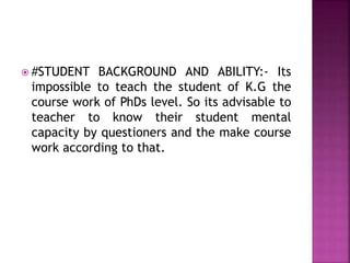  #STUDENT BACKGROUND AND ABILITY:- Its
impossible to teach the student of K.G the
course work of PhDs level. So its advisable to
teacher to know their student mental
capacity by questioners and the make course
work according to that.
 