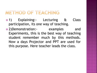  1) Explaining:- Lecturing & Class
participation, its one way of teaching.
 2)Demonstration:- examples and
Experiments, this is the best way of teaching
student remember much by this methods.
Now a days Projector and PPT are used for
this purpose. Here teacher leads the class.
 