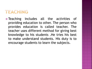 Teaching includes all the activities of
providing education to other. The person who
provides education is called teacher. The
teacher uses different method for giving best
knowledge to his students .He tries his best
to make understand students. His duty is to
encourage students to learn the subjects.
 