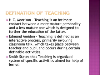  H.C. Morrison – Teaching is an intimate
contact between a more mature personality
and a less mature one which is designed to
further the education of the latter.
 Edmund Amidon - Teaching is defined as an
interactive process, primarily involving
classroom talk, which takes place between
teacher and pupil and occurs during certain
definable activities.
 Smith States that Teaching is organized
system of specific activities aimed for help of
lerner.
 