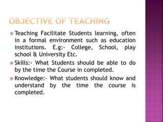  Teaching Facilitate Students learning, often
in a formal environment such as education
institutions. E.g:- College, School, play
school & University Etc.
 Skills:- What Students should be able to do
by the time the Course in completed.
 Knowledge:- What students should know and
understand by the time the course is
completed.
 
