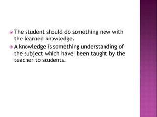  The student should do something new with
the learned knowledge.
 A knowledge is something understanding of
the subject which have been taught by the
teacher to students.
 