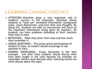  ATTENTION:-Attention plays a very important role in
students’ success in the classroom. Attention allows
students to “tune out” unrelated information, background
noise, visual distractions, and even their own thoughts. By
doing this, students are able to concentrate and focus on
the important information being given by teachers. All
students can have problems attending to their teachers
from time to time.
 RETENTION:- What they learn from class and how much
they remember it.
 ASKING QUESTIONS:- This prove active participation of
student in class, so student should encourage to ask
question in class.
 SHARING KNOWLEDGE:- Group discussion is the best
example, and after Class students should discuss what
have been taught in the class because for example we
remember movies much because after watching movies we
often discuss about the topic.
 