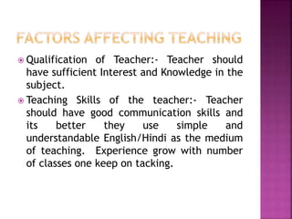  Qualification of Teacher:- Teacher should
have sufficient Interest and Knowledge in the
subject.
 Teaching Skills of the teacher:- Teacher
should have good communication skills and
its better they use simple and
understandable English/Hindi as the medium
of teaching. Experience grow with number
of classes one keep on tacking.
 