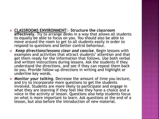  CLASSROOMS ENVIRONMENT:- Structure the classroom
effectively. Try to arrange desks in a way that allows all students
to equally be able to focus on you. You should also be able to
move around the room to get to all students easily in order to
respond to questions and better control behaviour.
 Keep directions/lessons clear and concise. Begin lessons with
examples and activities that attract students’ attention and that
get them ready for the information that follows. Use both verbal
and written instructions during lessons. Ask the students if they
understand the directions, and see if they can repeat them back
to you. Provide follow-up directions in writing and highlight or
underline key words.
 Monitor your talking. Decrease the amount of time you lecture,
and try to incorporate more questions to get the students
involved. Students are more likely to participate and engage in
what they are learning if they feel like they have a choice and a
voice in the activity or lesson. Questions also help students focus
on what is more important to learn. Ask questions at the end of a
lesson, but also before the introduction of new material.
 
