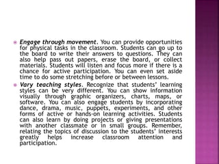  Engage through movement. You can provide opportunities
for physical tasks in the classroom. Students can go up to
the board to write their answers to questions. They can
also help pass out papers, erase the board, or collect
materials. Students will listen and focus more if there is a
chance for active participation. You can even set aside
time to do some stretching before or between lessons.
 Vary teaching styles. Recognize that students’ learning
styles can be very different. You can show information
visually through graphic organizers, charts, maps, or
software. You can also engage students by incorporating
dance, drama, music, puppets, experiments, and other
forms of active or hands-on learning activities. Students
can also learn by doing projects or giving presentations
with another classmate or in small groups. Remember,
relating the topics of discussion to the students’ interests
greatly helps increase classroom attention and
participation.
 