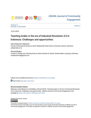 ASEAN Journal of Community
ASEAN Journal of Community
Engagement
Engagement
Volume 3
Number 2 December Article 3
12-31-2019
Teaching Arabic in the era of Industrial Revolution 4.0 in
Teaching Arabic in the era of Industrial Revolution 4.0 in
Indonesia: Challenges and opportunities
Indonesia: Challenges and opportunities
Azkia Muharom Albantani
Faculty of Educational Sciences, Syarif Hidayatullah State Islamic University Jakarta, Indonesia,
azki@uinjkt.ac.id
Ahmad Madkur
Faculty of Tarbiya and Teaching Science, State Institute for Islamic Studies Metro Lampung, Indonesia,
madzkurahmad@gmail.com
Follow this and additional works at: https://scholarhub.ui.ac.id/ajce
Part of the Education Commons
Recommended Citation
Recommended Citation
Albantani, Azkia Muharom and Madkur, Ahmad (2019). Teaching Arabic in the era of Industrial Revolution
4.0 in Indonesia: Challenges and opportunities. ASEAN Journal of Community Engagement, 3(2).
Available at: https://doi.org/10.7454/ajce.v3i2.1063
Creative Commons License
This work is licensed under a Creative Commons Attribution-Share Alike 4.0 License.
This Review Article is brought to you for free and open access by the Universitas Indonesia at ASEAN Journal of
Community Engagement. It has been accepted for inclusion in ASEAN Journal of Community Engagement.
 