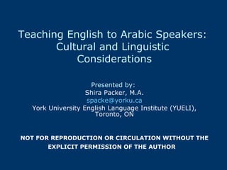 Teaching English to Arabic Speakers:  Cultural and Linguistic  Considerations Presented by:   Shira Packer, M.A. [email_address] York University English Language Institute (YUELI), Toronto, ON NOT FOR REPRODUCTION OR CIRCULATION WITHOUT THE EXPLICIT PERMISSION OF THE AUTHOR    