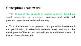 Conceptual Framework
• The design of the curricula is student-centered, based on
spiral progression of processes, concepts and skills and
grounded in performance-based learning.
• Thus, the learner is empowered, through active involvement
and participation, to effectively correlate music and art to the
development of his/her own cultural identity and the expansion of
his/her vision of the world.
 