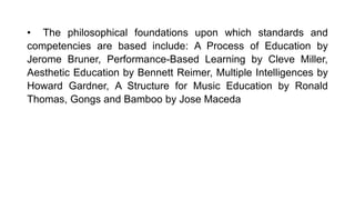 • The philosophical foundations upon which standards and
competencies are based include: A Process of Education by
Jerome Bruner, Performance-Based Learning by Cleve Miller,
Aesthetic Education by Bennett Reimer, Multiple Intelligences by
Howard Gardner, A Structure for Music Education by Ronald
Thomas, Gongs and Bamboo by Jose Maceda
 