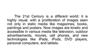 The 21st Century is a different world: it is
highly visual, with a proliferation of images seen
not only in static media like magazines, books,
paintings and posters. Now images are kinetic and
accessible in various media like television, outdoor
advertisements, movies, cell phones, and new
technologies like iPads, iPods, DVD players,
personal computers, and tablets.
 