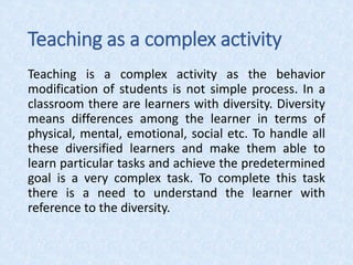 Teaching as a complex activity
Teaching is a complex activity as the behavior
modification of students is not simple process. In a
classroom there are learners with diversity. Diversity
means differences among the learner in terms of
physical, mental, emotional, social etc. To handle all
these diversified learners and make them able to
learn particular tasks and achieve the predetermined
goal is a very complex task. To complete this task
there is a need to understand the learner with
reference to the diversity.
 