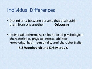Individual Differences
• Dissimilarity between persons that distinguish
them from one another Osbourne
• Individual differences are found in all psychological
characteristics, physical, mental abilities,
knowledge, habit, personality and character traits.
R.S Woodworth and D.G Marquis
 