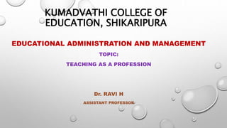 KUMADVATHI COLLEGE OF
EDUCATION, SHIKARIPURA
EDUCATIONAL ADMINISTRATION AND MANAGEMENT
TOPIC:
TEACHING AS A PROFESSION
Dr. RAVI H
ASSISTANT PROFESSOR
 