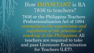 How IMPORTANT is RA
7836 to teachers?
7836 or the Philippine Teachers
Professionalization Act of 1994
strengthens the supervision and
regulation of the practice of
teaching in the Philippines. All
teachers are required to take
and pass Licensure Examination
for Teachers (LET).
 