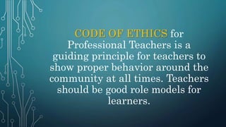 CODE OF ETHICS for
Professional Teachers is a
guiding principle for teachers to
show proper behavior around the
community at all times. Teachers
should be good role models for
learners.
 