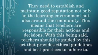 They need to establish and
maintain good reputation not only
in the learning environment but
also around the community. This
means that teachers are
responsible for their actions and
decisions. With this being said,
teachers should be guided by this
act that provides ethical guidelines
and best practices to adhere to.
 