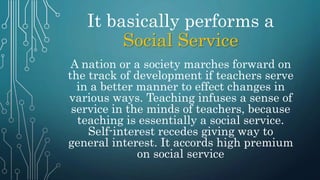 It basically performs a
Social Service
A nation or a society marches forward on
the track of development if teachers serve
in a better manner to effect changes in
various ways. Teaching infuses a sense of
service in the minds of teachers, because
teaching is essentially a social service.
Self-interest recedes giving way to
general interest. It accords high premium
on social service
 