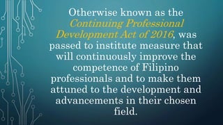 Otherwise known as the
Continuing Professional
Development Act of 2016, was
passed to institute measure that
will continuously improve the
competence of Filipino
professionals and to make them
attuned to the development and
advancements in their chosen
field.
 