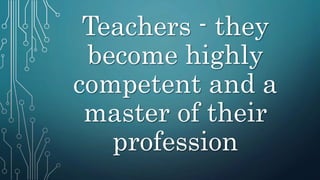 Teachers - they
become highly
competent and a
master of their
profession
 