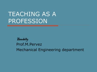 TEACHING AS A
PROFESSION
Presentedby
Prof.M.Pervez
Mechanical Engineering department
 