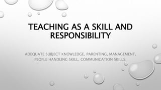 TEACHING AS A SKILL AND
RESPONSIBILITY
ADEQUATE SUBJECT KNOWLEDGE, PARENTING, MANAGEMENT,
PEOPLE HANDLING SKILL, COMMUNICATION SKILLS.
 