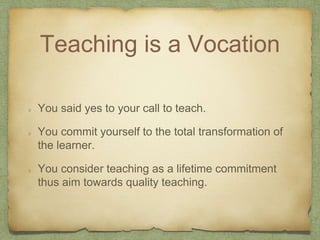 Teaching is a Vocation
You said yes to your call to teach.
You commit yourself to the total transformation of
the learner.
You consider teaching as a lifetime commitment
thus aim towards quality teaching.
 