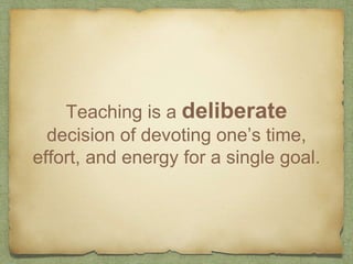 Teaching is a deliberate
decision of devoting one’s time,
effort, and energy for a single goal.
 