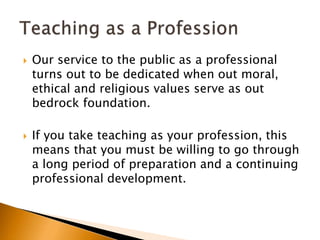  Our service to the public as a professional
turns out to be dedicated when out moral,
ethical and religious values serve as out
bedrock foundation.
 If you take teaching as your profession, this
means that you must be willing to go through
a long period of preparation and a continuing
professional development.
 