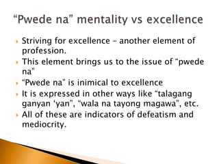  Striving for excellence – another element of
profession.
 This element brings us to the issue of “pwede
na”
 “Pwede na” is inimical to excellence
 It is expressed in other ways like “talagang
ganyan ‘yan”, “wala na tayong magawa”, etc.
 All of these are indicators of defeatism and
mediocrity.
 