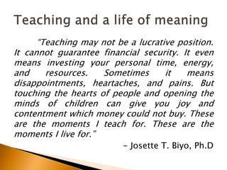 “Teaching may not be a lucrative position.
It cannot guarantee financial security. It even
means investing your personal time, energy,
and resources. Sometimes it means
disappointments, heartaches, and pains. But
touching the hearts of people and opening the
minds of children can give you joy and
contentment which money could not buy. These
are the moments I teach for. These are the
moments I live for.”
- Josette T. Biyo, Ph.D
 