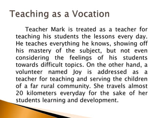 Teacher Mark is treated as a teacher for
teaching his students the lessons every day.
He teaches everything he knows, showing off
his mastery of the subject, but not even
considering the feelings of his students
towards difficult topics. On the other hand, a
volunteer named Joy is addressed as a
teacher for teaching and serving the children
of a far rural community. She travels almost
20 kilometers everyday for the sake of her
students learning and development.
 
