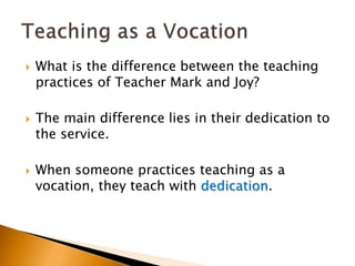  What is the difference between the teaching
practices of Teacher Mark and Joy?
 The main difference lies in their dedication to
the service.
 When someone practices teaching as a
vocation, they teach with dedication.
 