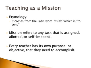  Etymology:
◦ It comes from the Latin word “misio” which is “to
send”
 Mission refers to any task that is assigned,
allotted, or self-imposed.
 Every teacher has its own purpose, or
objective, that they need to accomplish.
 