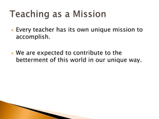  Every teacher has its own unique mission to
accomplish.
 We are expected to contribute to the
betterment of this world in our unique way.
 