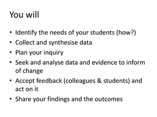 You will
• Identify the needs of your students (how?)
• Collect and synthesise data
• Plan your inquiry
• Seek and analyse data and evidence to inform
of change
• Accept feedback (colleagues & students) and
act on it
• Share your findings and the outcomes
 