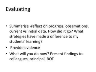 Evaluating
• Summarise -reflect on progress, observations,
current vs initial data. How did it go? What
strategies have made a difference to my
students' learning?
• Provide evidence
• What will you do now? Present findings to
colleagues, principal, BOT
 