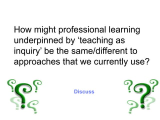 How might professional learning
underpinned by ‘teaching as
inquiry’ be the same/different to
approaches that we currently use?
Discuss
 