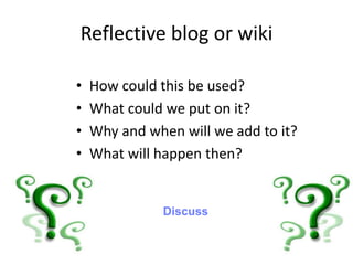 Reflective blog or wiki
• How could this be used?
• What could we put on it?
• Why and when will we add to it?
• What will happen then?
Discuss
 